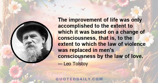 The improvement of life was only accomplished to the extent to which it was based on a change of consciousness, that is, to the extent to which the law of violence was replaced in men's consciousness by the law of love.