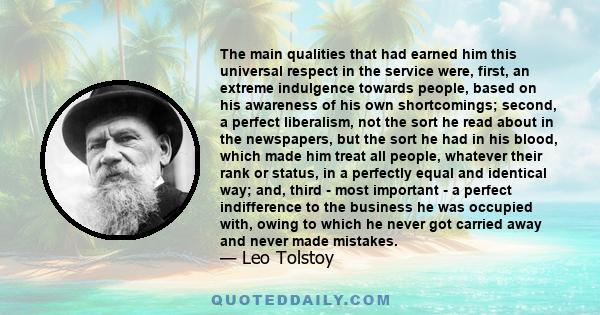 The main qualities that had earned him this universal respect in the service were, first, an extreme indulgence towards people, based on his awareness of his own shortcomings; second, a perfect liberalism, not the sort