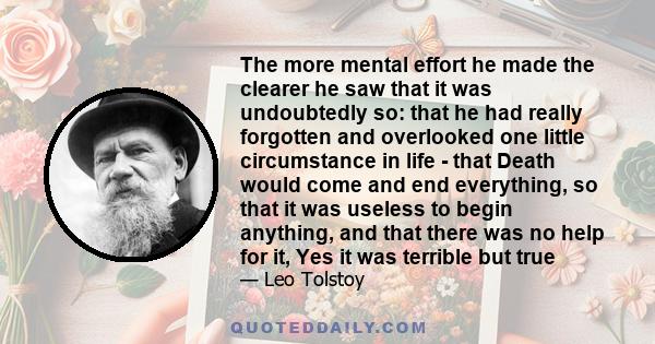 The more mental effort he made the clearer he saw that it was undoubtedly so: that he had really forgotten and overlooked one little circumstance in life - that Death would come and end everything, so that it was