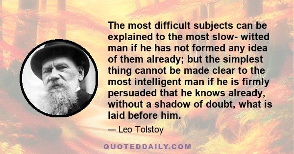 The most difficult subjects can be explained to the most slow- witted man if he has not formed any idea of them already; but the simplest thing cannot be made clear to the most intelligent man if he is firmly persuaded