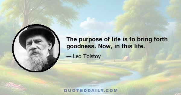 The purpose of life is to bring forth goodness. Now, in this life.