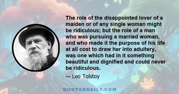 The role of the disappointed lover of a maiden or of any single woman might be ridiculous; but the role of a man who was pursuing a married woman, and who made it the purpose of his life at all cost to draw her into