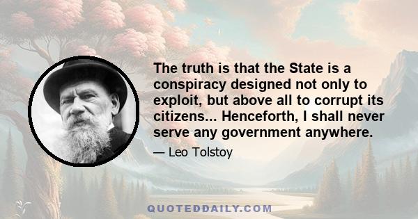 The truth is that the State is a conspiracy designed not only to exploit, but above all to corrupt its citizens... Henceforth, I shall never serve any government anywhere.