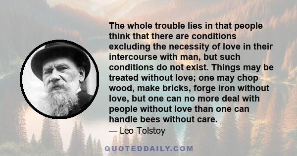 The whole trouble lies in that people think that there are conditions excluding the necessity of love in their intercourse with man, but such conditions do not exist. Things may be treated without love; one may chop