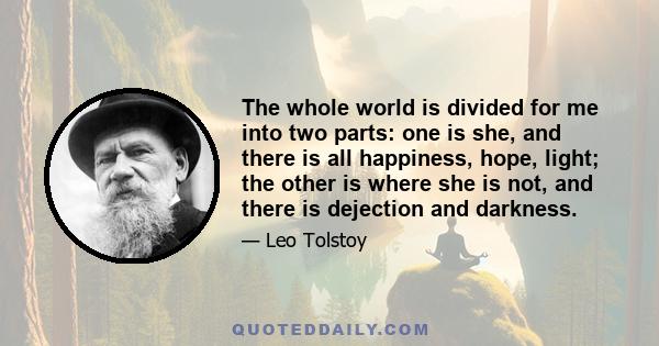 The whole world is divided for me into two parts: one is she, and there is all happiness, hope, light; the other is where she is not, and there is dejection and darkness.