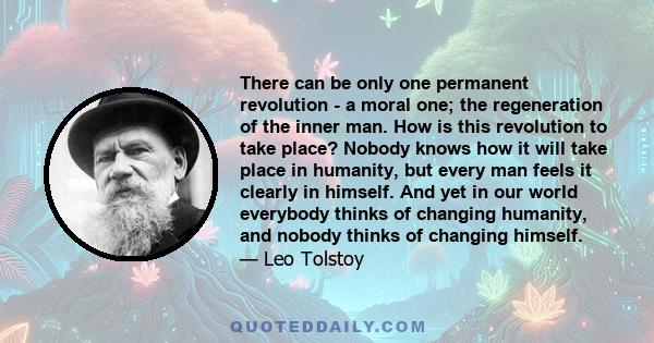 There can be only one permanent revolution - a moral one; the regeneration of the inner man. How is this revolution to take place? Nobody knows how it will take place in humanity, but every man feels it clearly in