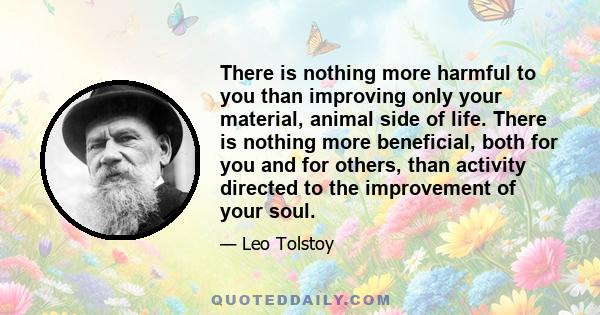 There is nothing more harmful to you than improving only your material, animal side of life. There is nothing more beneficial, both for you and for others, than activity directed to the improvement of your soul.