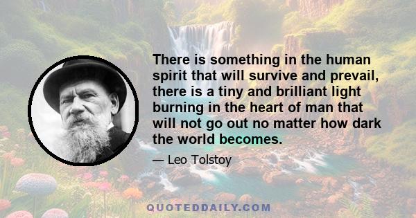 There is something in the human spirit that will survive and prevail, there is a tiny and brilliant light burning in the heart of man that will not go out no matter how dark the world becomes.