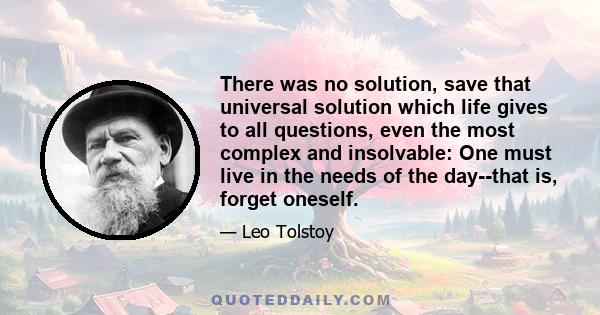 There was no solution, save that universal solution which life gives to all questions, even the most complex and insolvable: One must live in the needs of the day--that is, forget oneself.