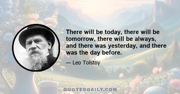 There will be today, there will be tomorrow, there will be always, and there was yesterday, and there was the day before.