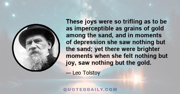 These joys were so trifling as to be as imperceptible as grains of gold among the sand, and in moments of depression she saw nothing but the sand; yet there were brighter moments when she felt nothing but joy, saw