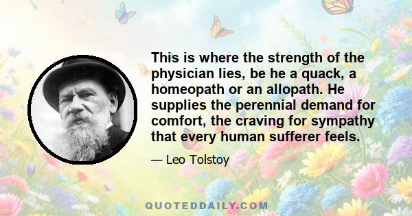 This is where the strength of the physician lies, be he a quack, a homeopath or an allopath. He supplies the perennial demand for comfort, the craving for sympathy that every human sufferer feels.