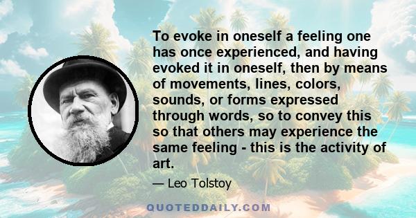 To evoke in oneself a feeling one has once experienced, and having evoked it in oneself, then by means of movements, lines, colors, sounds, or forms expressed through words, so to convey this so that others may