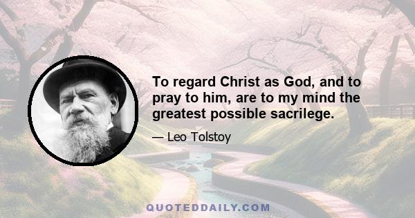 To regard Christ as God, and to pray to him, are to my mind the greatest possible sacrilege.