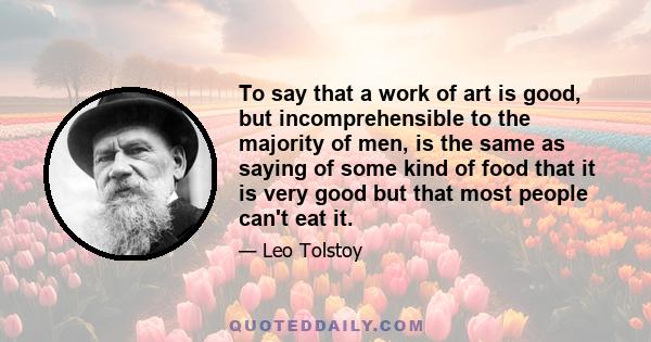 To say that a work of art is good, but incomprehensible to the majority of men, is the same as saying of some kind of food that it is very good but that most people can't eat it.