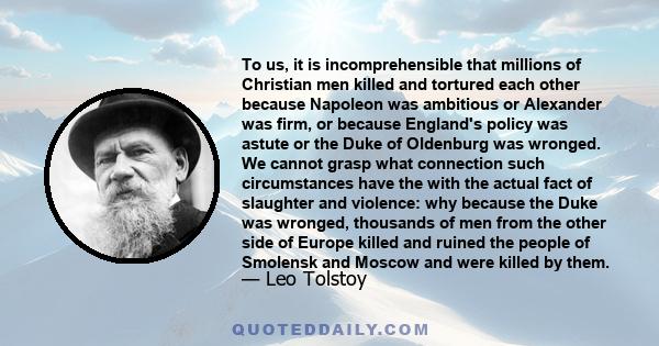 To us, it is incomprehensible that millions of Christian men killed and tortured each other because Napoleon was ambitious or Alexander was firm, or because England's policy was astute or the Duke of Oldenburg was