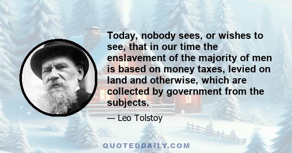 Today, nobody sees, or wishes to see, that in our time the enslavement of the majority of men is based on money taxes, levied on land and otherwise, which are collected by government from the subjects.