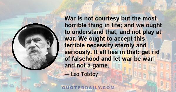 War is not courtesy but the most horrible thing in life; and we ought to understand that, and not play at war. We ought to accept this terrible necessity sternly and seriously. It all lies in that: get rid of falsehood