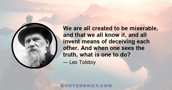 We are all created to be miserable, and that we all know it, and all invent means of deceiving each other. And when one sees the truth, what is one to do?