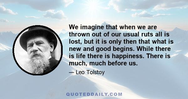 We imagine that when we are thrown out of our usual ruts all is lost, but it is only then that what is new and good begins. While there is life there is happiness. There is much, much before us.