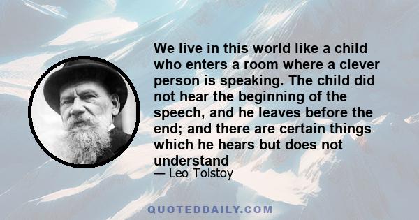 We live in this world like a child who enters a room where a clever person is speaking. The child did not hear the beginning of the speech, and he leaves before the end; and there are certain things which he hears but