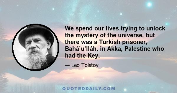 We spend our lives trying to unlock the mystery of the universe, but there was a Turkish prisoner, Bahá’u’lláh, in Akka, Palestine who had the Key.