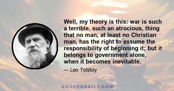 Well, my theory is this: war is such a terrible, such an atrocious, thing that no man, at least no Christian man, has the right to assume the responsibility of beginning it; but it belongs to government alone, when it