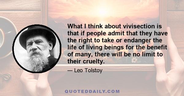 What I think about vivisection is that if people admit that they have the right to take or endanger the life of living beings for the benefit of many, there will be no limit to their cruelty.