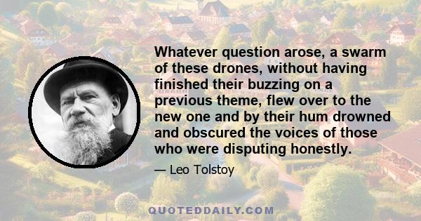 Whatever question arose, a swarm of these drones, without having finished their buzzing on a previous theme, flew over to the new one and by their hum drowned and obscured the voices of those who were disputing honestly.