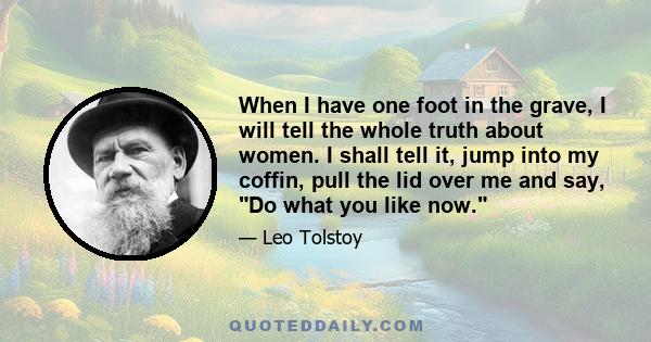 When I have one foot in the grave, I will tell the whole truth about women. I shall tell it, jump into my coffin, pull the lid over me and say, Do what you like now.