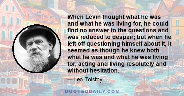 When Levin thought what he was and what he was living for, he could find no answer to the questions and was reduced to despair; but when he left off questioning himself about it, it seemed as though he knew both what he 