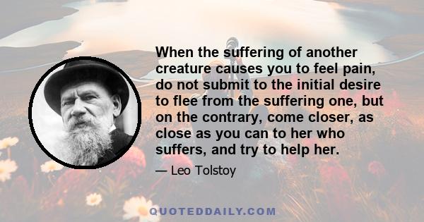 When the suffering of another creature causes you to feel pain, do not submit to the initial desire to flee from the suffering one, but on the contrary, come closer, as close as you can to her who suffers, and try to