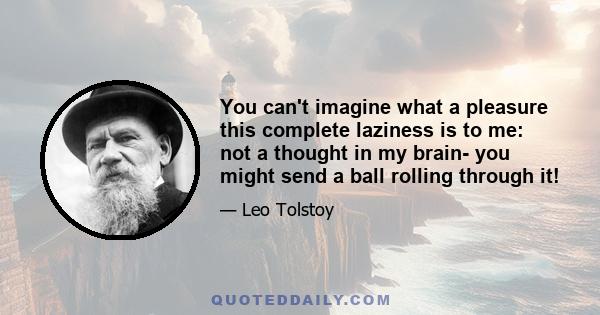 You can't imagine what a pleasure this complete laziness is to me: not a thought in my brain- you might send a ball rolling through it!