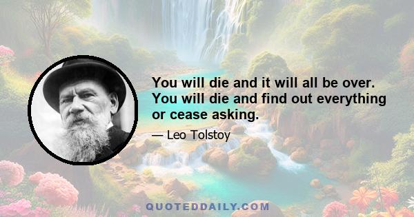 You will die and it will all be over. You will die and find out everything or cease asking.