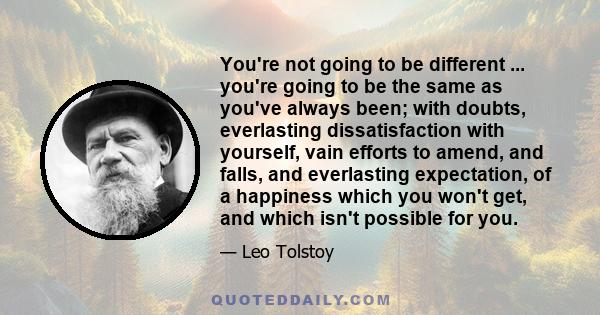 You're not going to be different ... you're going to be the same as you've always been; with doubts, everlasting dissatisfaction with yourself, vain efforts to amend, and falls, and everlasting expectation, of a