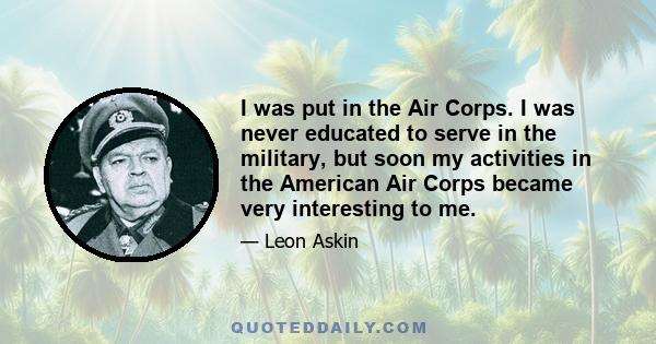 I was put in the Air Corps. I was never educated to serve in the military, but soon my activities in the American Air Corps became very interesting to me.