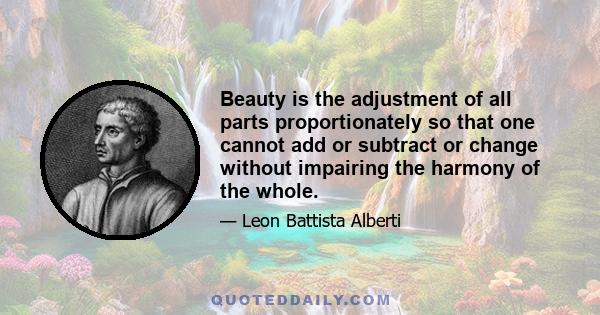 Beauty is the adjustment of all parts proportionately so that one cannot add or subtract or change without impairing the harmony of the whole.