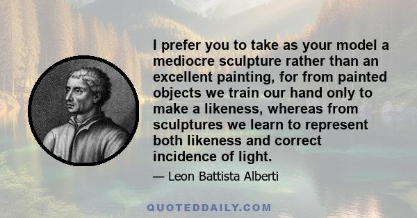 I prefer you to take as your model a mediocre sculpture rather than an excellent painting, for from painted objects we train our hand only to make a likeness, whereas from sculptures we learn to represent both likeness