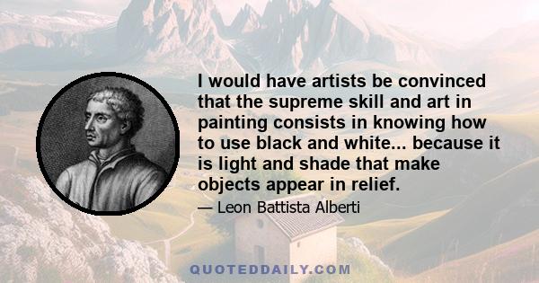 I would have artists be convinced that the supreme skill and art in painting consists in knowing how to use black and white... because it is light and shade that make objects appear in relief.