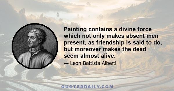 Painting contains a divine force which not only makes absent men present, as friendship is said to do, but moreover makes the dead seem almost alive.