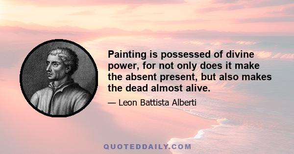 Painting is possessed of divine power, for not only does it make the absent present, but also makes the dead almost alive.