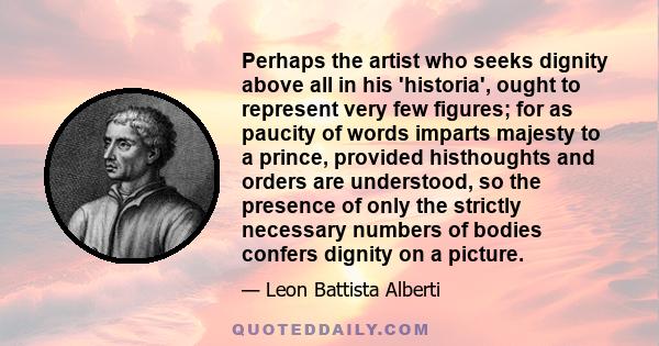 Perhaps the artist who seeks dignity above all in his 'historia', ought to represent very few figures; for as paucity of words imparts majesty to a prince, provided histhoughts and orders are understood, so the presence 