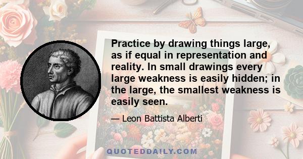 Practice by drawing things large, as if equal in representation and reality. In small drawings every large weakness is easily hidden; in the large, the smallest weakness is easily seen.