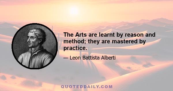 The Arts are learnt by reason and method; they are mastered by practice.