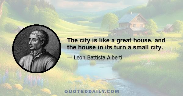 The city is like a great house, and the house in its turn a small city.