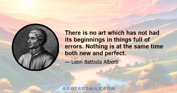 There is no art which has not had its beginnings in things full of errors. Nothing is at the same time both new and perfect.