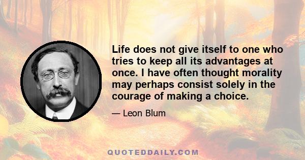 Life does not give itself to one who tries to keep all its advantages at once. I have often thought morality may perhaps consist solely in the courage of making a choice.