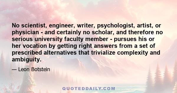 No scientist, engineer, writer, psychologist, artist, or physician - and certainly no scholar, and therefore no serious university faculty member - pursues his or her vocation by getting right answers from a set of