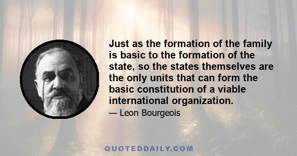 Just as the formation of the family is basic to the formation of the state, so the states themselves are the only units that can form the basic constitution of a viable international organization.