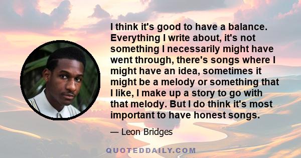 I think it's good to have a balance. Everything I write about, it's not something I necessarily might have went through, there's songs where I might have an idea, sometimes it might be a melody or something that I like, 